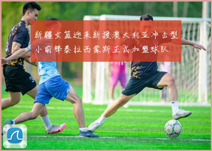 新疆女篮迎来新援澳大利亚冲击型小前锋泰拉西蒙斯正式加盟球队