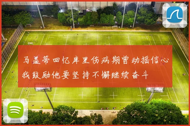 马盖蒂回忆库里伤病期曾动摇信心我鼓励他要坚持不懈继续奋斗