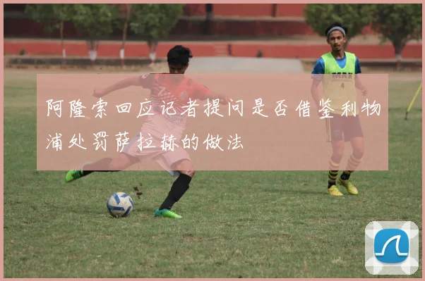 阿隆索回应记者提问是否借鉴利物浦处罚萨拉赫的做法