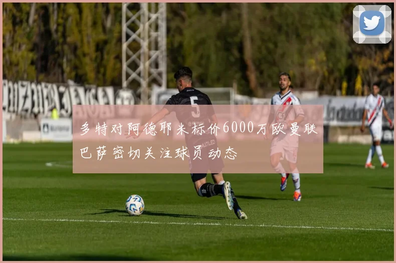 多特对阿德耶米标价6000万欧曼联巴萨密切关注球员动态