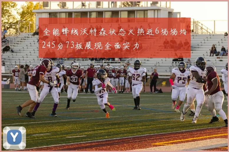 全能锋线沃特森状态火热近6场场均245分73板展现全面实力