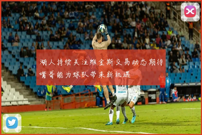 湖人持续关注维金斯交易动态期待嘴哥能为球队带来新机遇