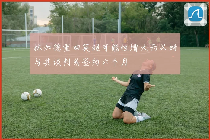 林加德重回英超可能性增大西汉姆与其谈判或签约六个月