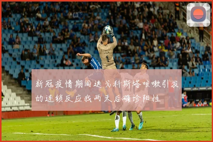 新冠疫情期间迭戈科斯塔咳嗽引发的连锁反应我两天后确诊阳性