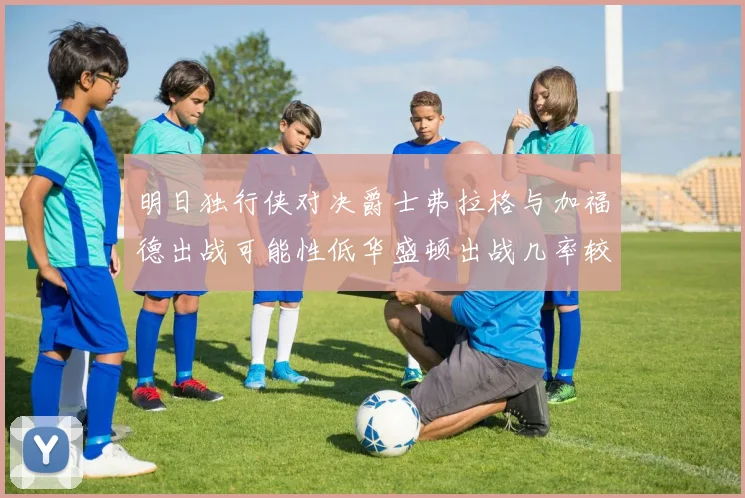 明日独行侠对决爵士弗拉格与加福德出战可能性低华盛顿出战几率较高