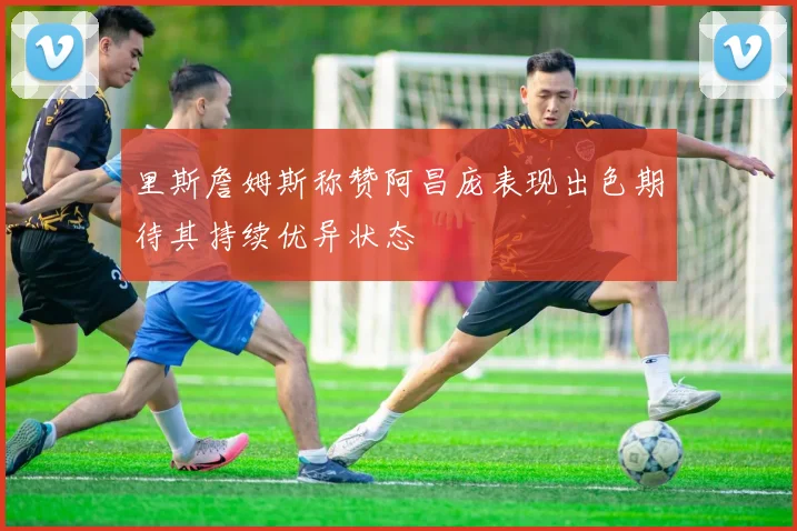 里斯詹姆斯称赞阿昌庞表现出色期待其持续优异状态