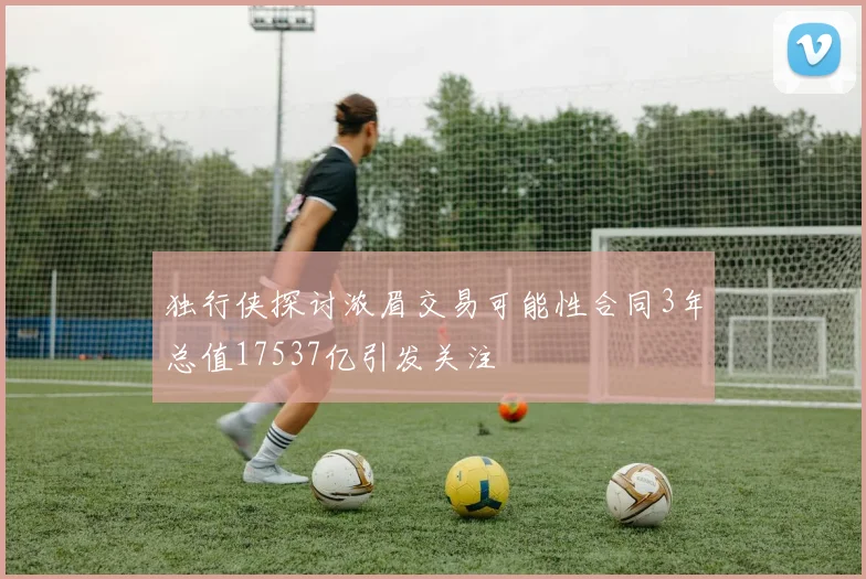 独行侠探讨浓眉交易可能性合同3年总值17537亿引发关注