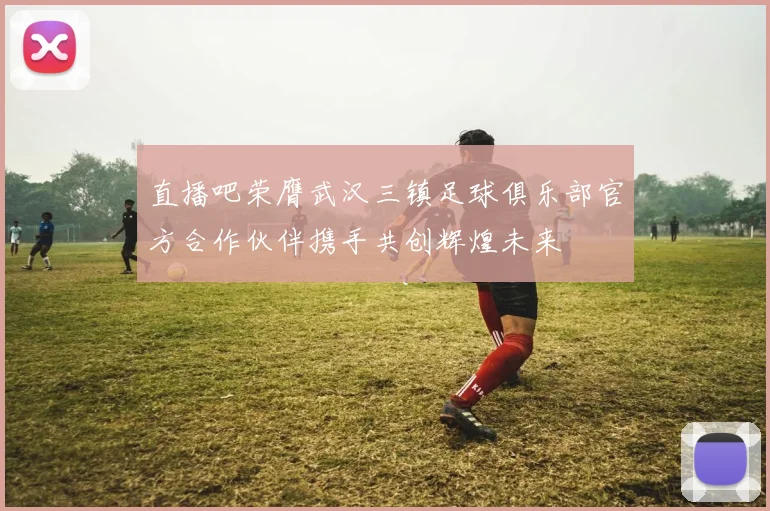 直播吧荣膺武汉三镇足球俱乐部官方合作伙伴携手共创辉煌未来