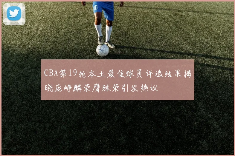CBA第19轮本土最佳球员评选结果揭晓庞峥麟荣膺殊荣引发热议