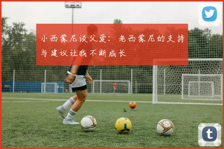 小西蒙尼谈父爱：老西蒙尼的支持与建议让我不断成长