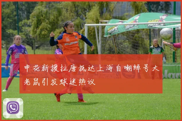 申花新援拉唐抵达上海自嘲绰号大老鼠引发球迷热议