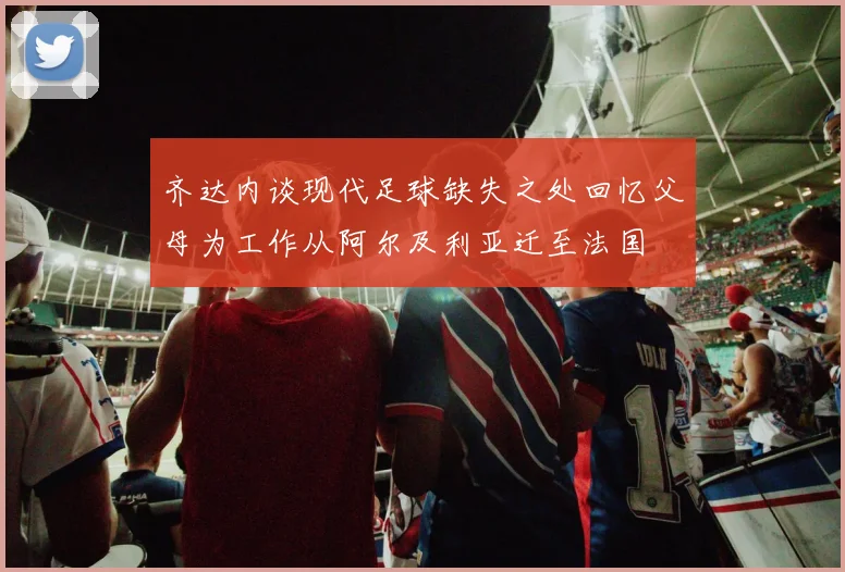 齐达内谈现代足球缺失之处回忆父母为工作从阿尔及利亚迁至法国