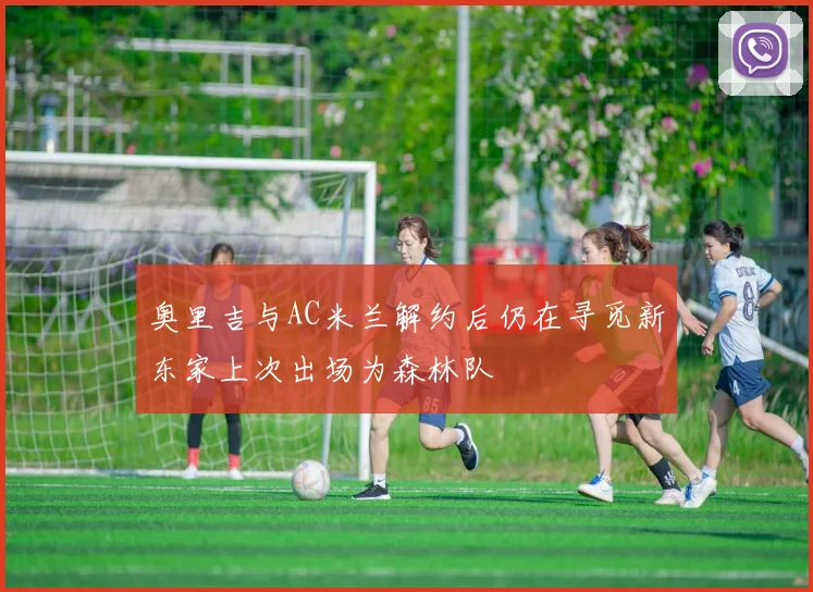 奥里吉与AC米兰解约后仍在寻觅新东家上次出场为森林队