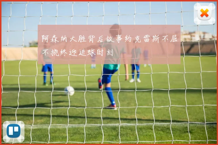 阿森纳大胜背后故事约克雷斯不屈不挠终迎进球时刻