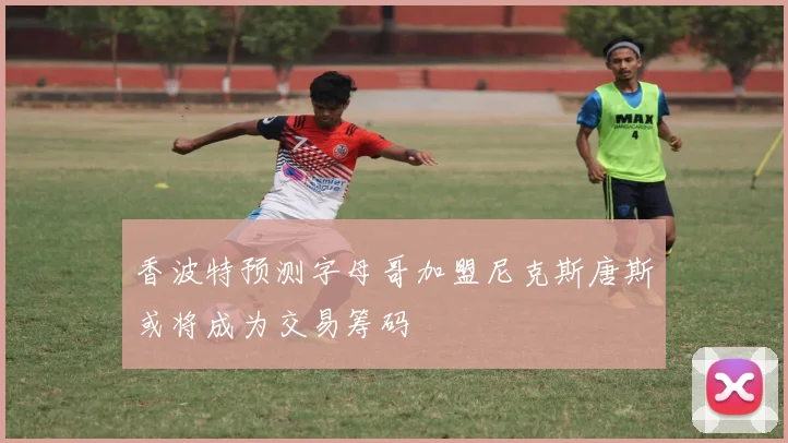 香波特预测字母哥加盟尼克斯唐斯或将成为交易筹码