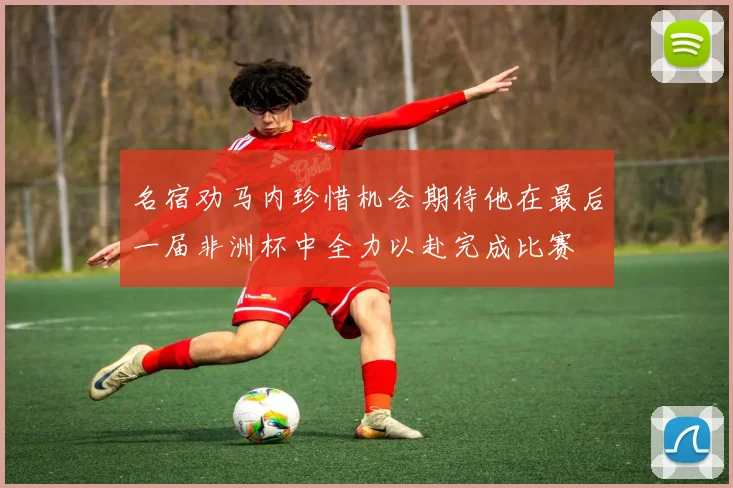 名宿劝马内珍惜机会期待他在最后一届非洲杯中全力以赴完成比赛