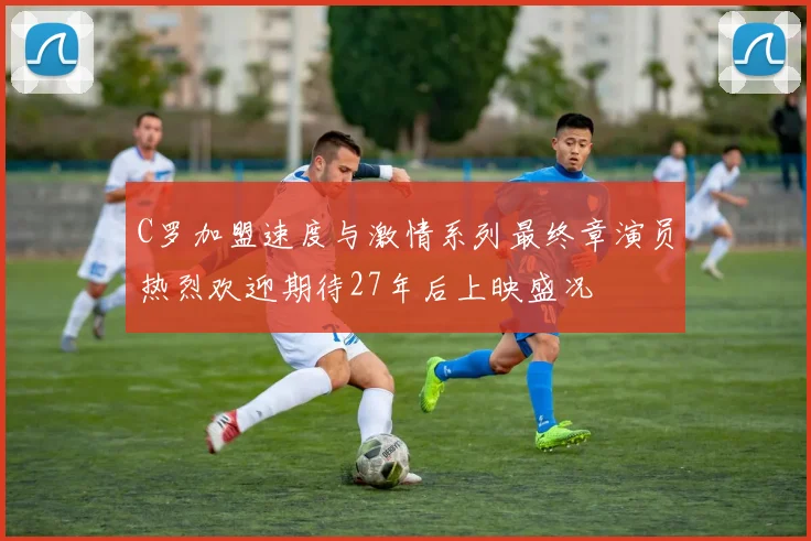 C罗加盟速度与激情系列最终章演员热烈欢迎期待27年后上映盛况
