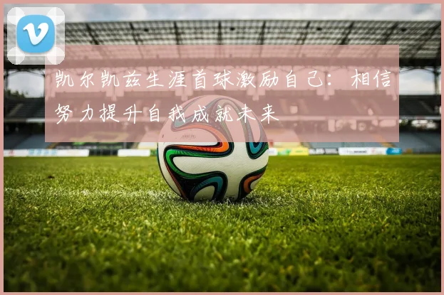 凯尔凯兹生涯首球激励自己：相信努力提升自我成就未来
