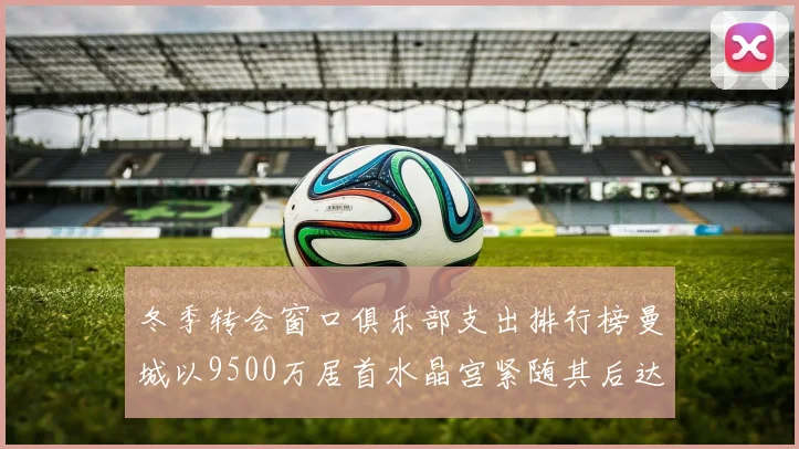 冬季转会窗口俱乐部支出排行榜曼城以9500万居首水晶宫紧随其后达8970万