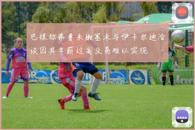 巴媒称弗鲁米嫩塞未与伊卡尔迪洽谈因其年薪过高交易难以实现