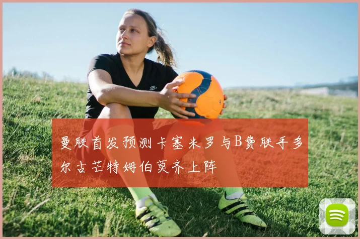 曼联首发预测卡塞米罗与B费联手多尔古芒特姆伯莫齐上阵