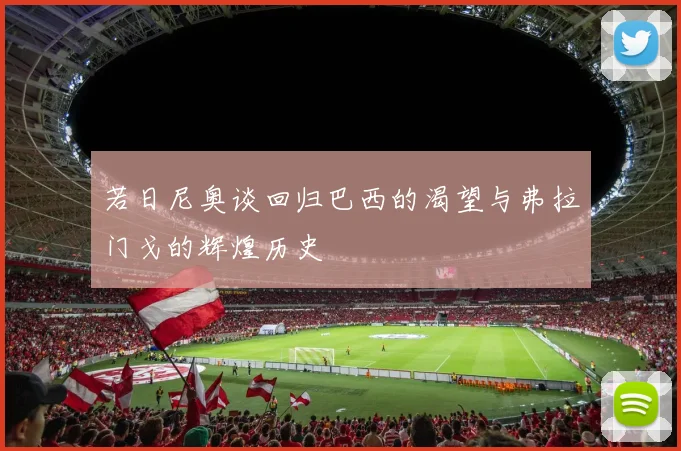 若日尼奥谈回归巴西的渴望与弗拉门戈的辉煌历史