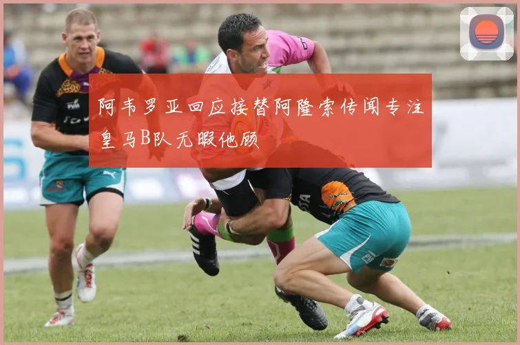 阿韦罗亚回应接替阿隆索传闻专注皇马B队无暇他顾