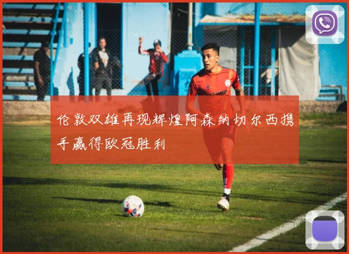 伦敦双雄再现辉煌阿森纳切尔西携手赢得欧冠胜利