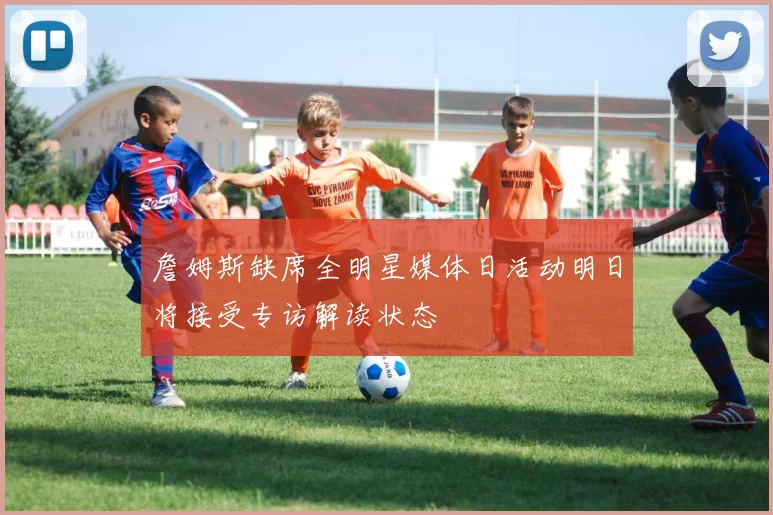 詹姆斯缺席全明星媒体日活动明日将接受专访解读状态