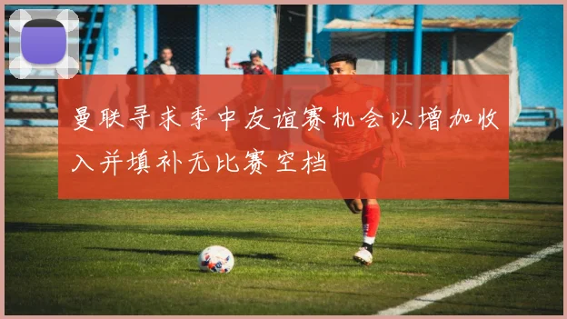 曼联寻求季中友谊赛机会以增加收入并填补无比赛空档