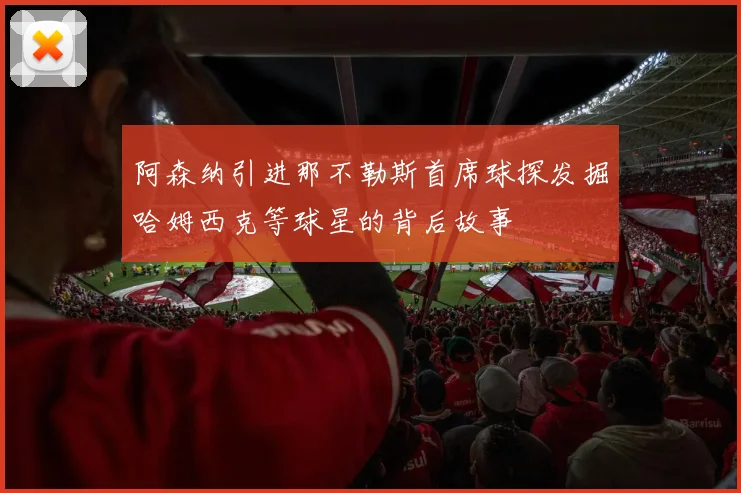 阿森纳引进那不勒斯首席球探发掘哈姆西克等球星的背后故事