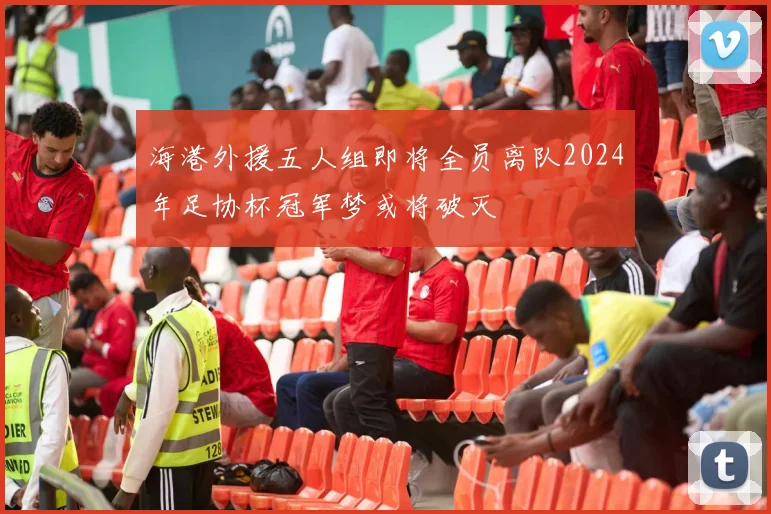 海港外援五人组即将全员离队2024年足协杯冠军梦或将破灭