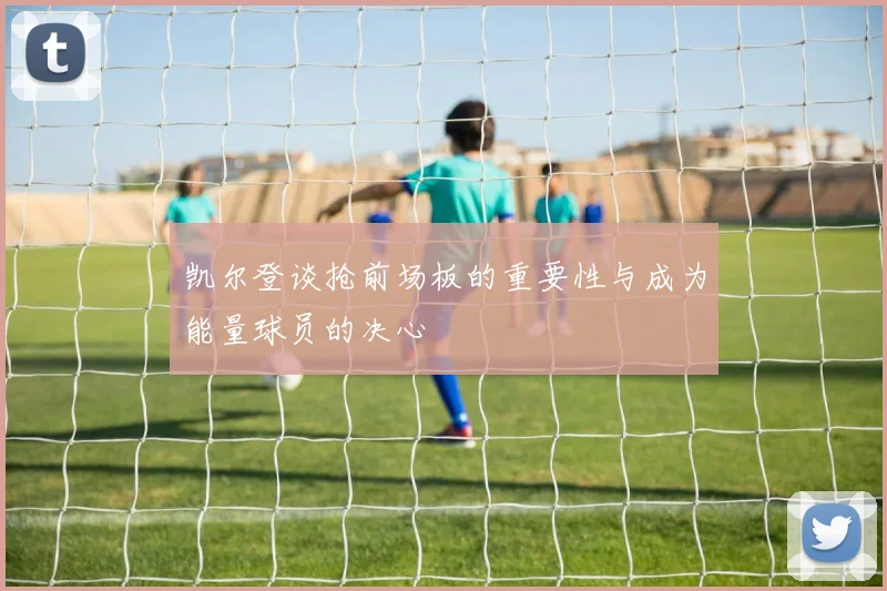 凯尔登谈抢前场板的重要性与成为能量球员的决心
