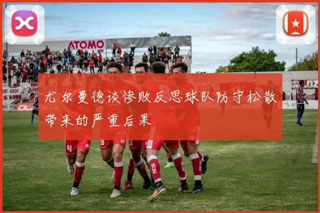 尤尔曼德谈惨败反思球队防守松散带来的严重后果