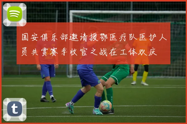 国安俱乐部邀请援鄂医疗队医护人员共赏赛季收官之战在工体欢庆