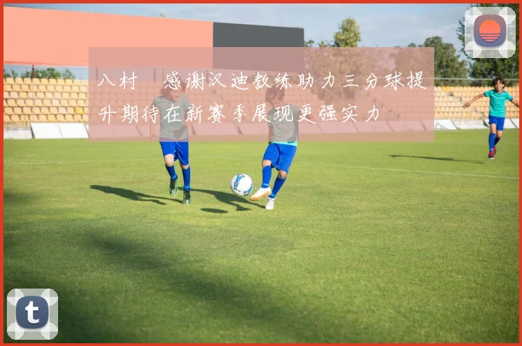 八村塁感谢汉迪教练助力三分球提升期待在新赛季展现更强实力