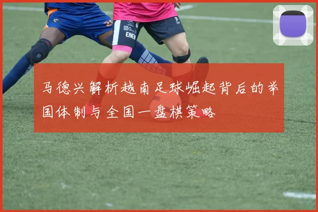马德兴解析越南足球崛起背后的举国体制与全国一盘棋策略