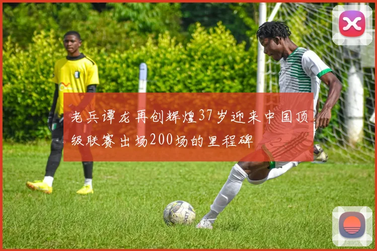 老兵谭龙再创辉煌37岁迎来中国顶级联赛出场200场的里程碑