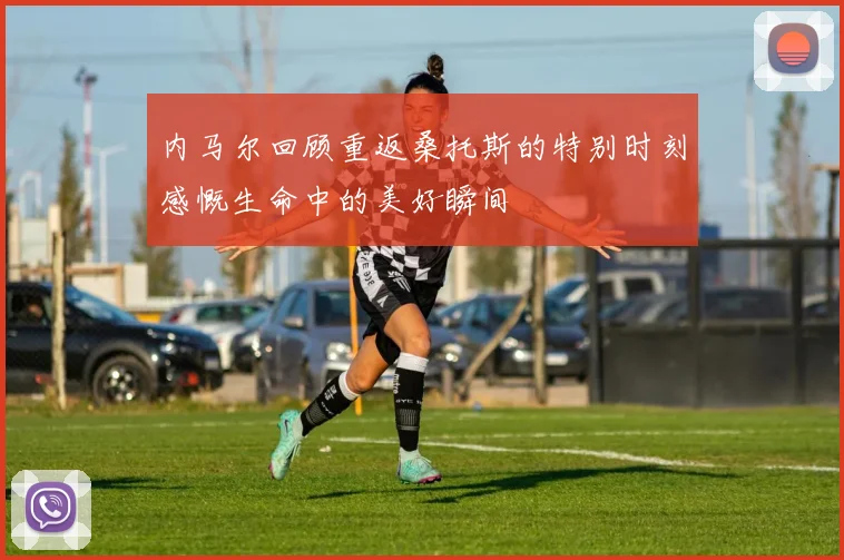 内马尔回顾重返桑托斯的特别时刻感慨生命中的美好瞬间