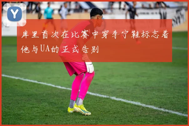 库里首次在比赛中穿李宁鞋标志着他与UA的正式告别