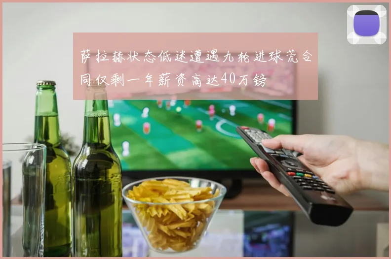 萨拉赫状态低迷遭遇九轮进球荒合同仅剩一年薪资高达40万镑