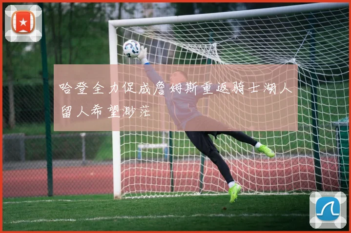 哈登全力促成詹姆斯重返骑士湖人留人希望渺茫